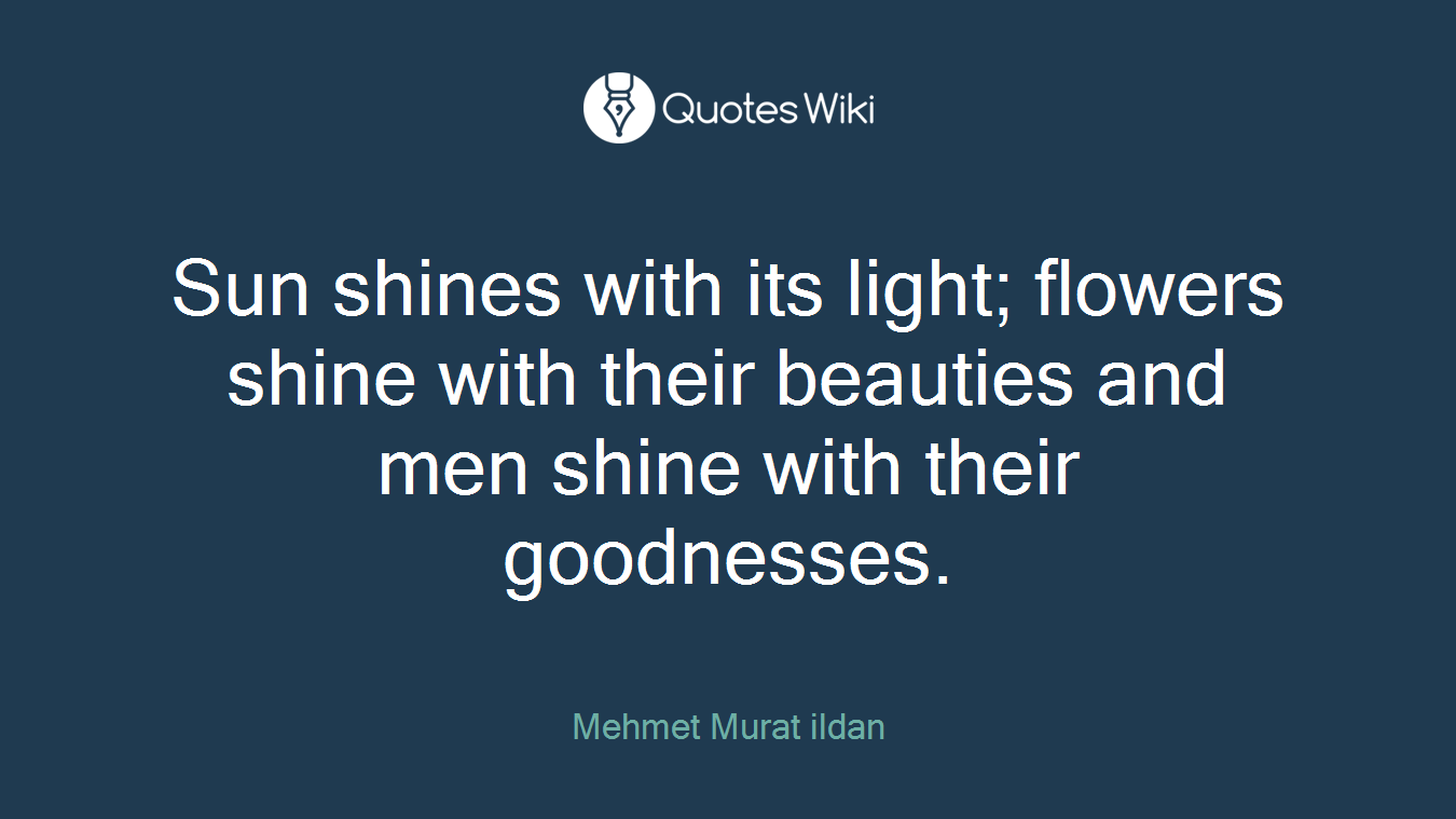 Sun shines with its light; flowers shine with their beauties and men shine with their goodnesses.