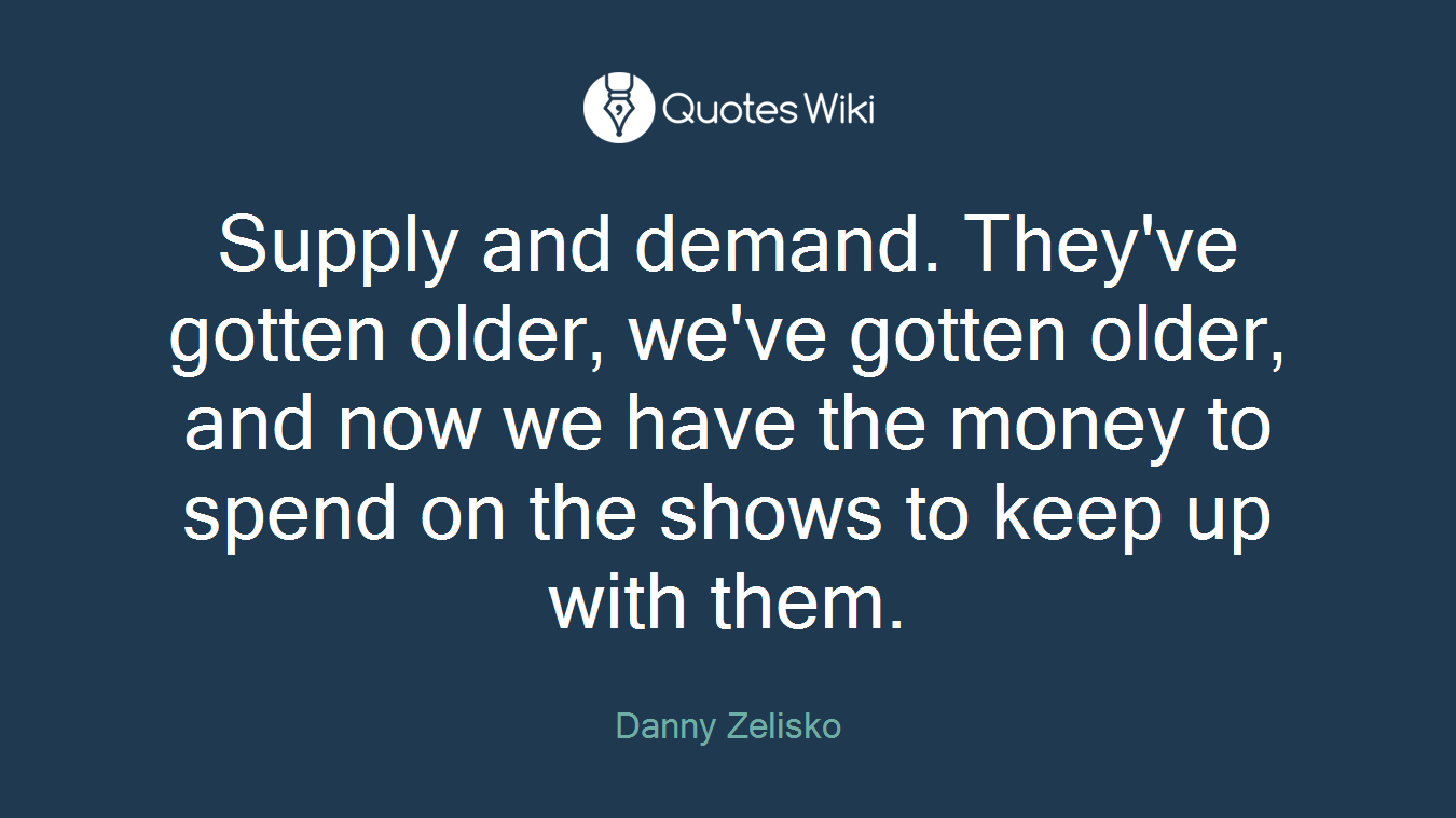 Supply and demand. They've gotten older, we've gotten older, and now we have the money to spend on the shows to keep up with them.