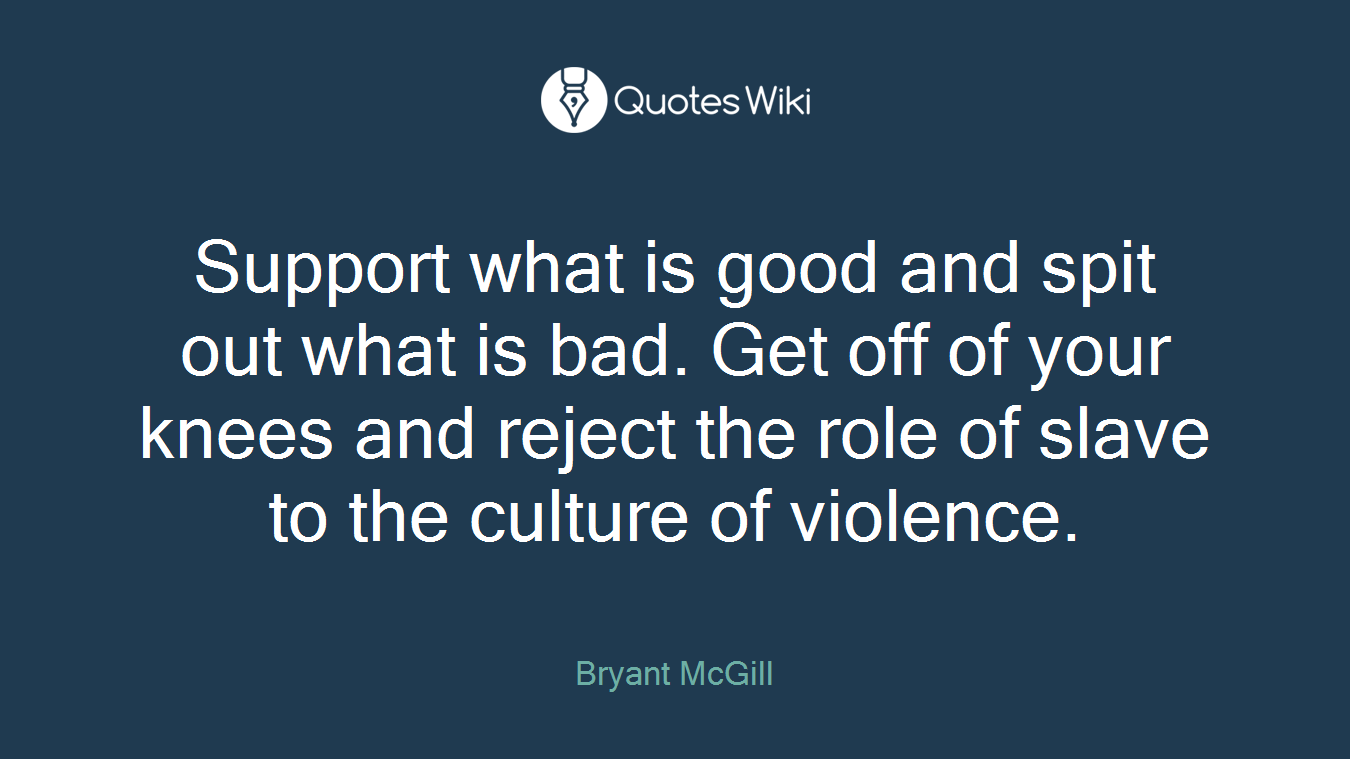 Support what is good and spit out what is bad. Get off of your knees and reject the role of slave to the culture of violence.