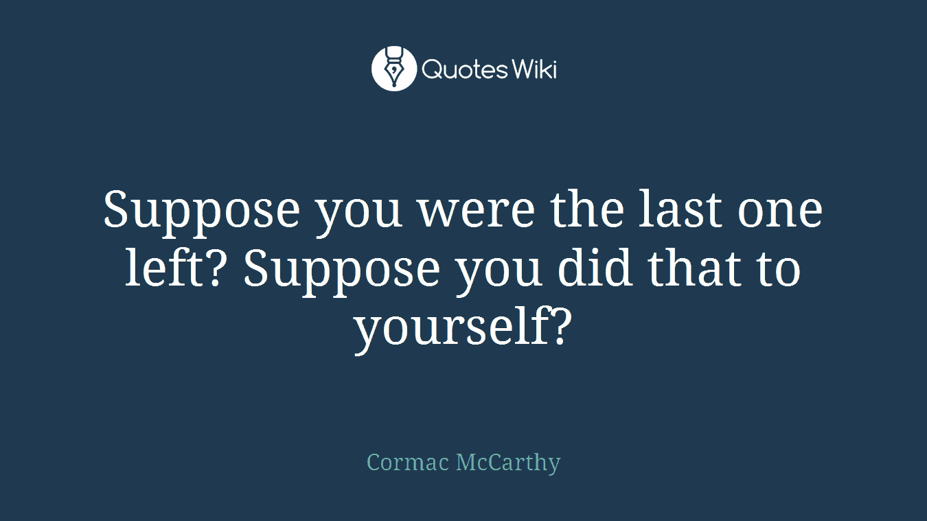 Suppose you were the last one left? Suppose you did that to yourself?