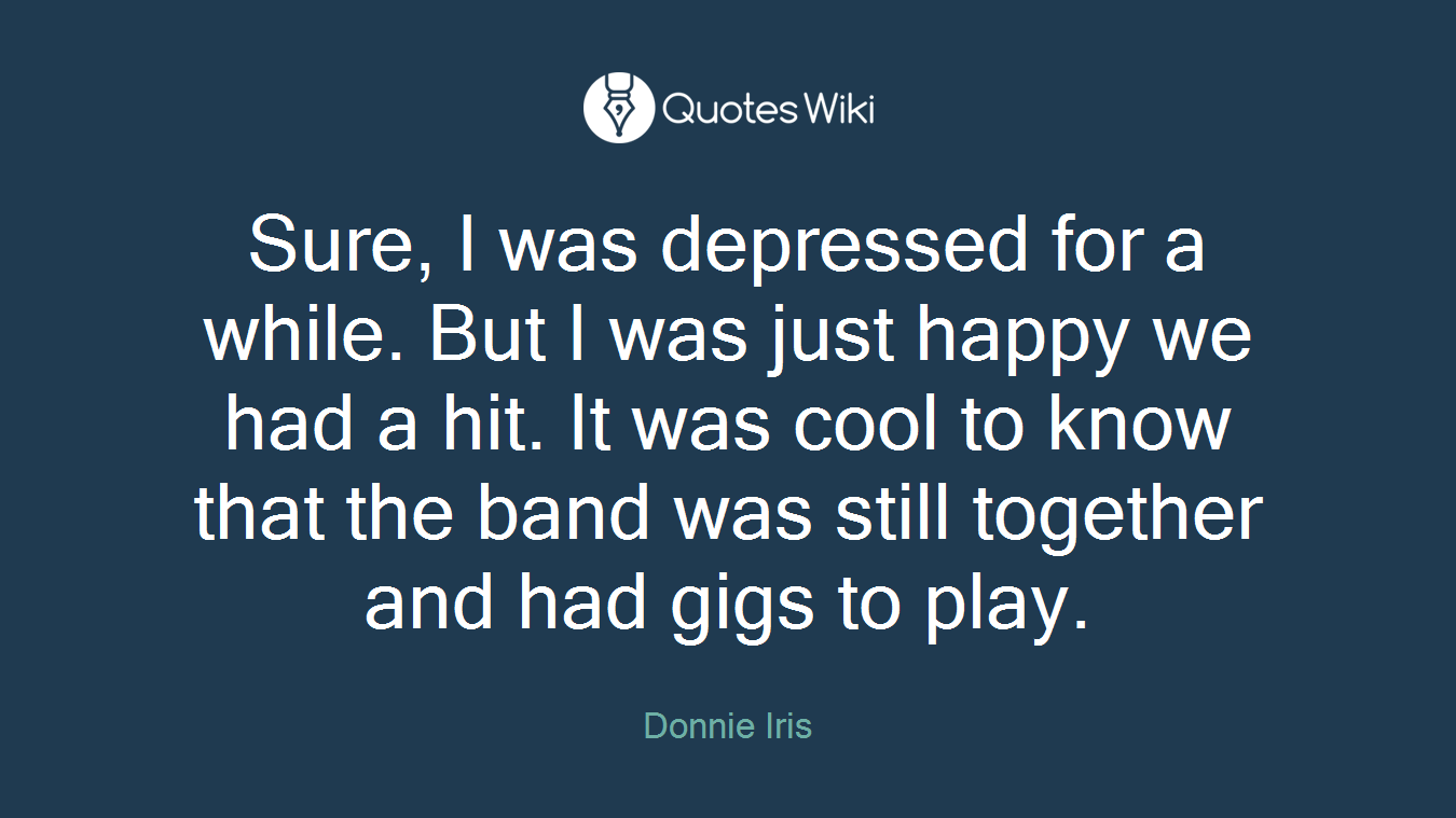 Sure, I was depressed for a while. But I was just happy we had a hit. It was cool to know that the band was still together and had gigs to play.
