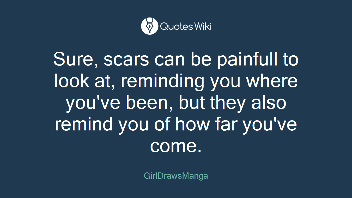 Sure, scars can be painfull to look at, reminding you where you've been, but they also remind you of how far you've come.