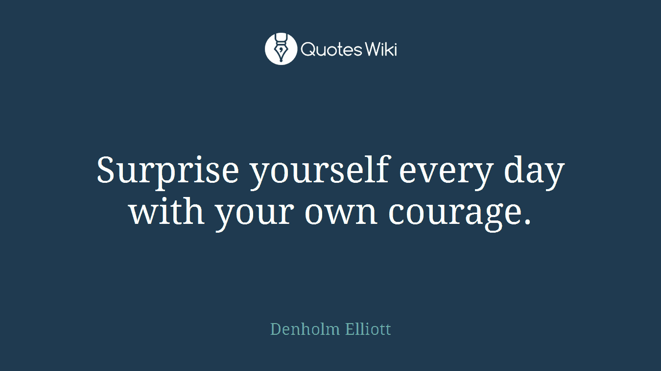 Surprise yourself every day with your own courage.