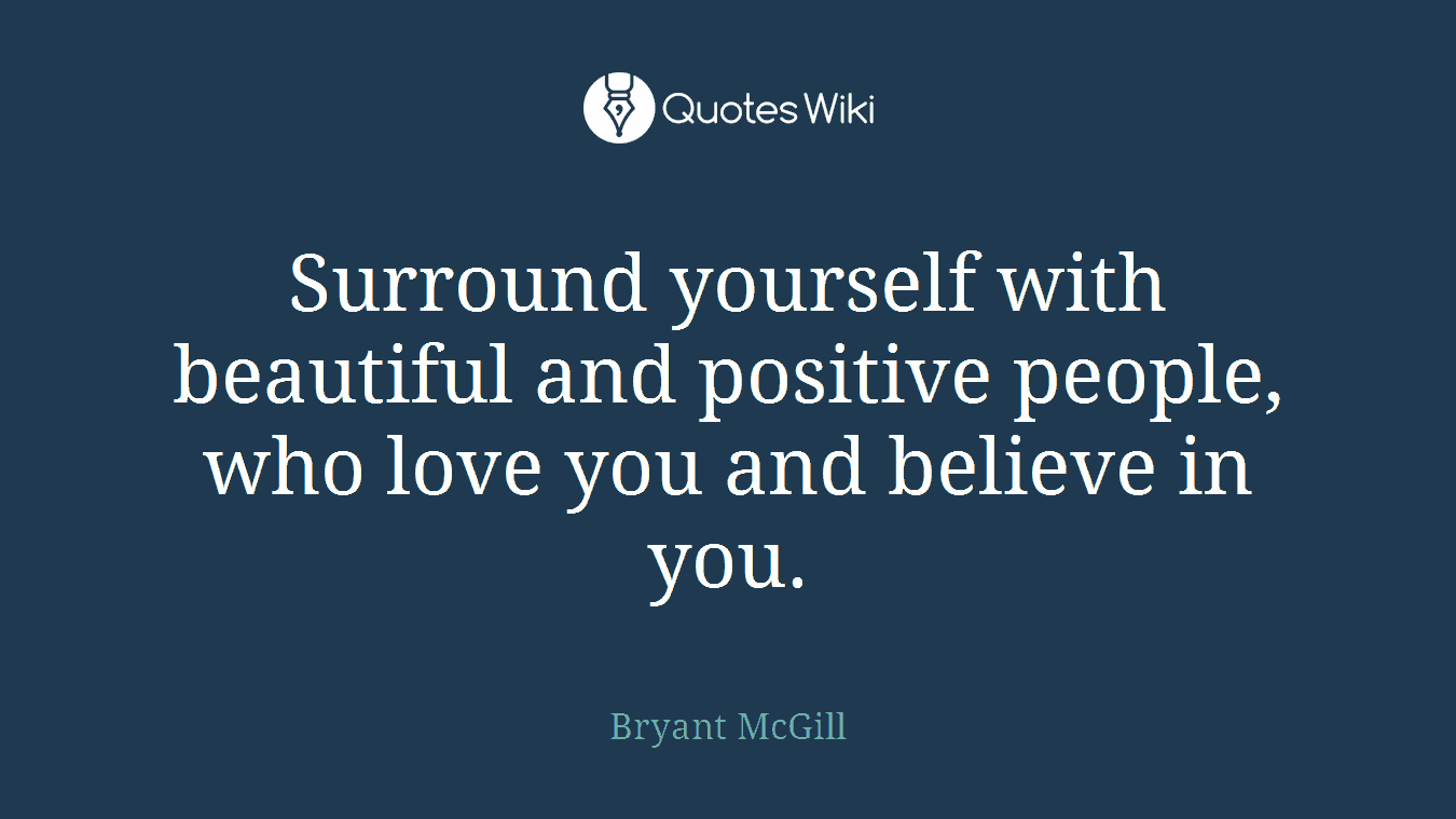 Surround yourself with beautiful and positive people, who love you and believe in you.