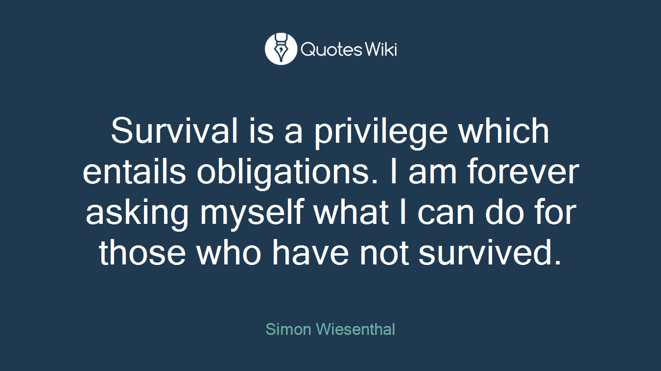 Survival is a privilege which entails obligations. I am forever asking myself what I can do for those who have not survived.