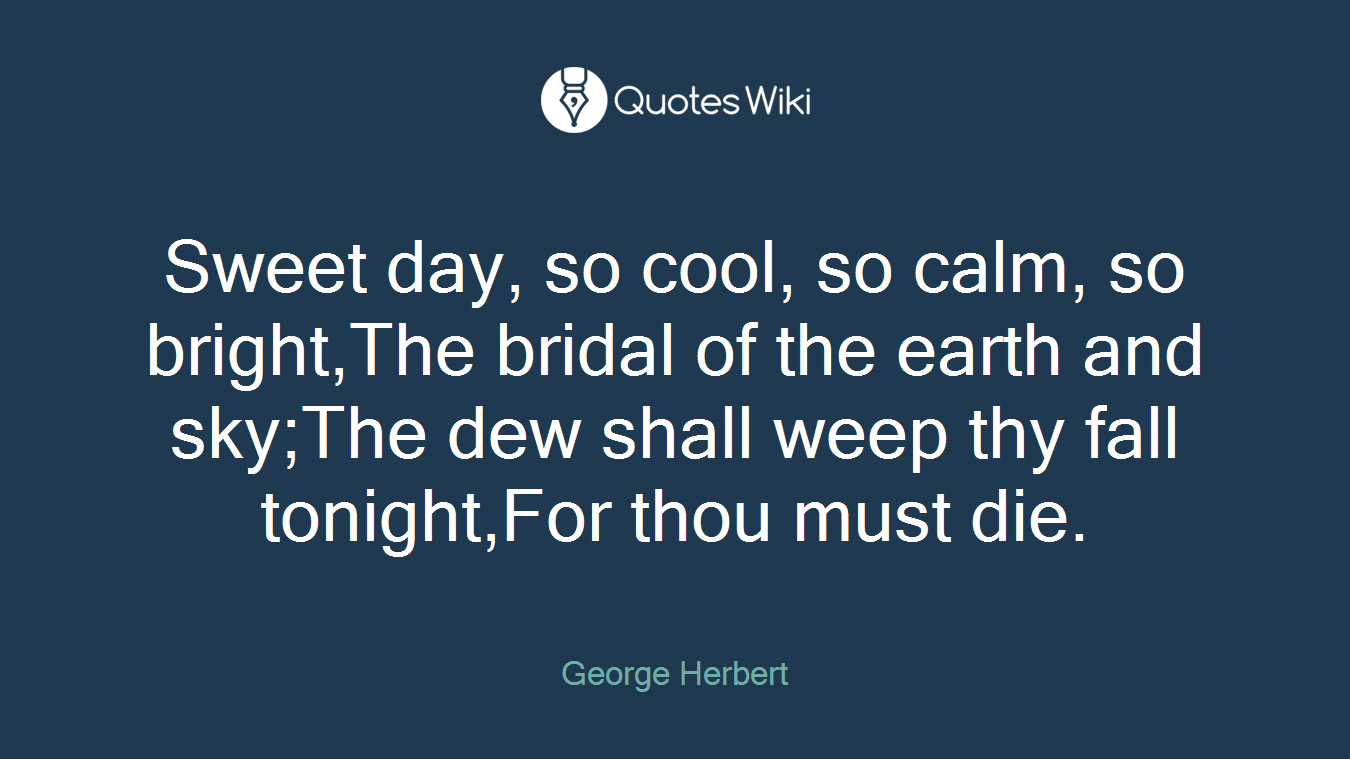 Sweet day, so cool, so calm, so bright,The bridal of the earth and sky;The dew shall weep thy fall tonight,For thou must die.