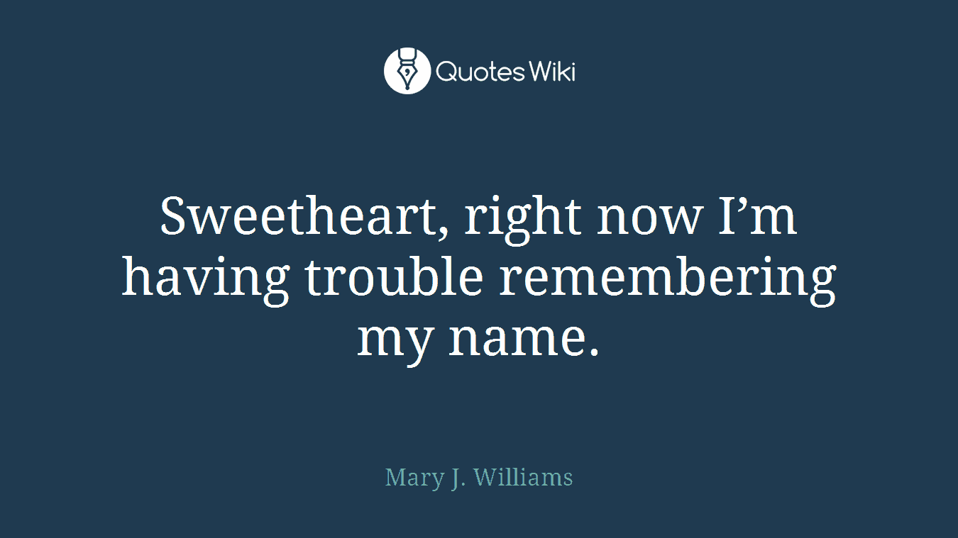 Sweetheart, right now I’m having trouble remembering my name.