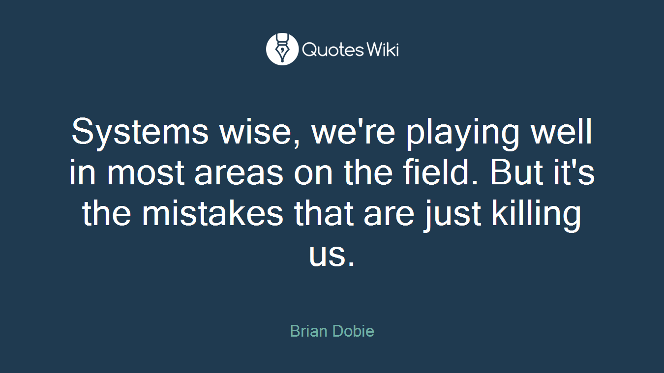 Systems wise, we're playing well in most areas on the field. But it's the mistakes that are just killing us.