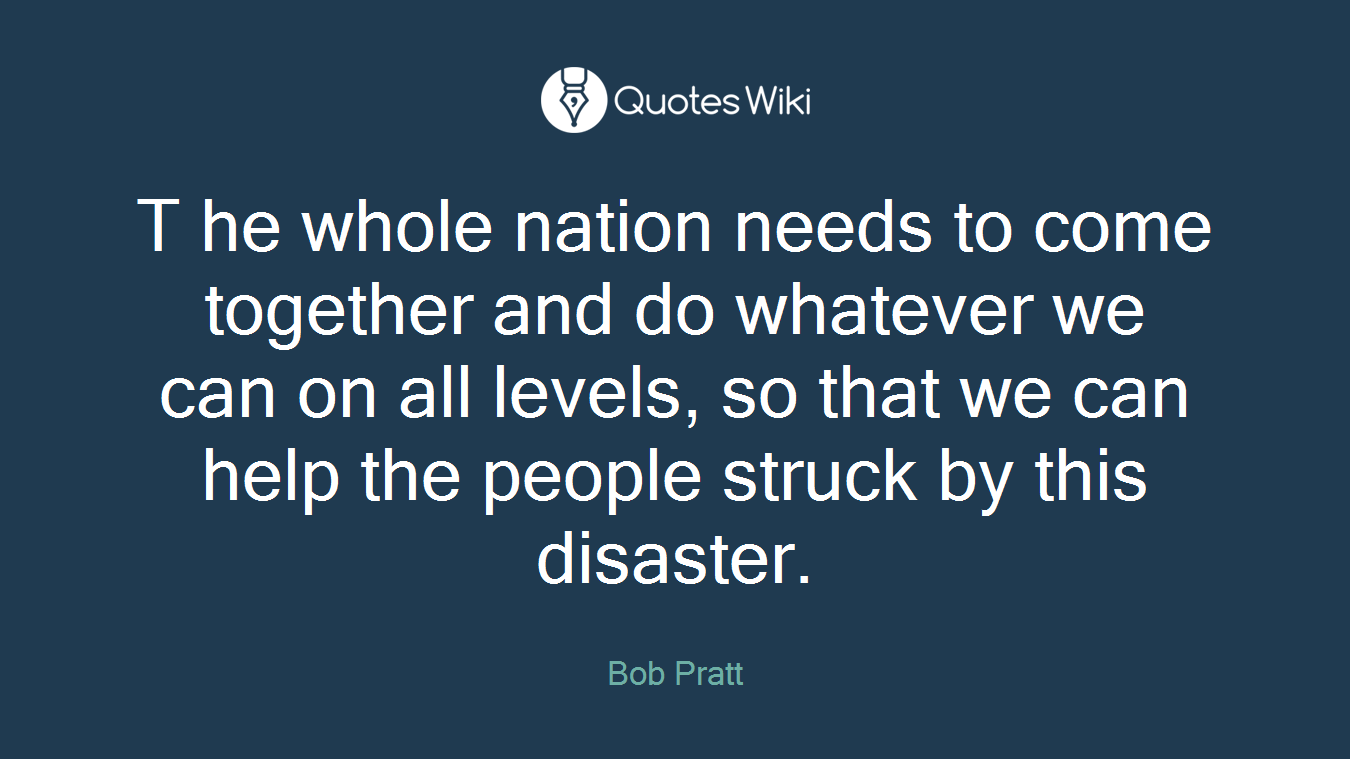 T he whole nation needs to come together and do whatever we can on all levels, so that we can help the people struck by this disaster.
