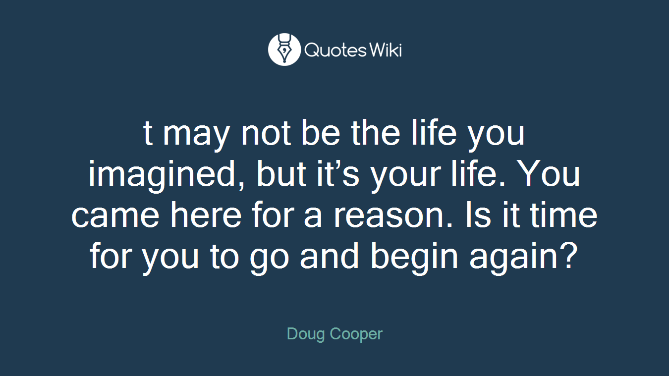 t may not be the life you imagined, but it’s your life. You came here for a reason. Is it time for you to go and begin again?