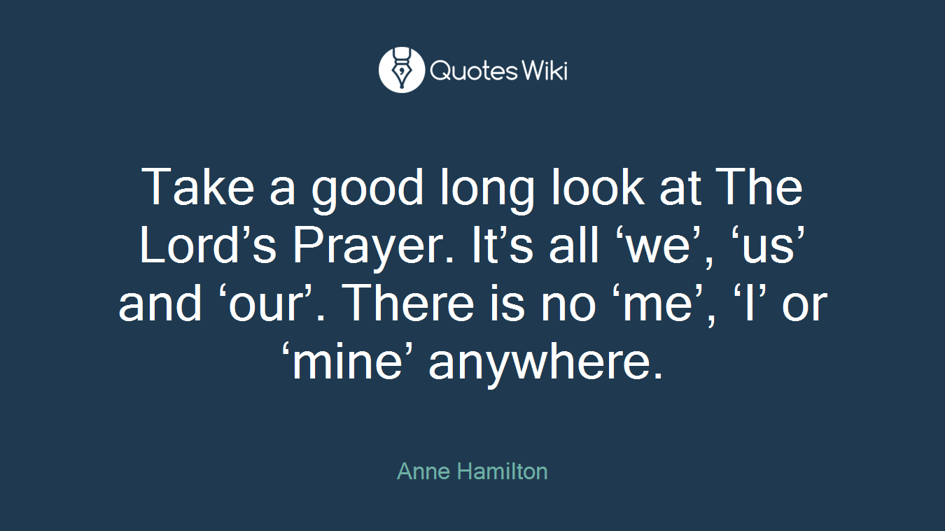Take a good long look at The Lord’s Prayer. It’s all ‘we’, ‘us’ and ‘our’. There is no ‘me’, ‘I’ or ‘mine’ anywhere.