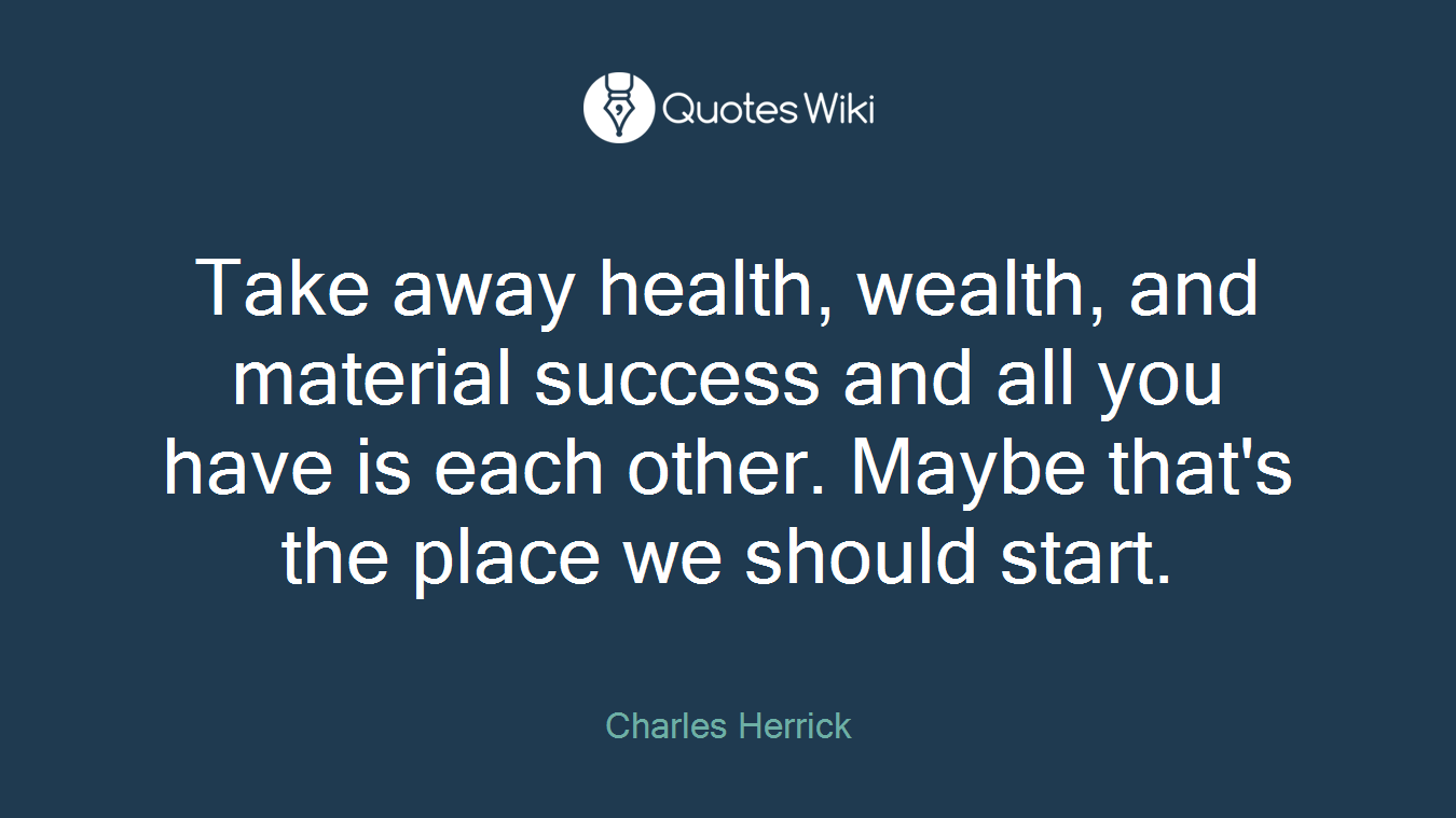 Take away health, wealth, and material success and all you have is each other. Maybe that's the place we should start.