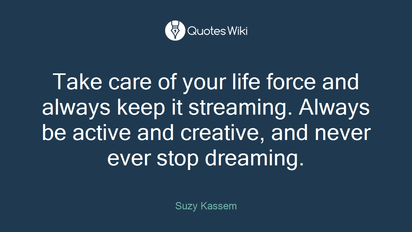 Take care of your life force and always keep it streaming. Always be active and creative, and never ever stop dreaming.