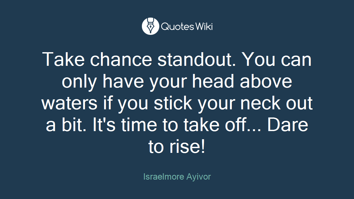 Take chance standout. You can only have your head above waters if you stick your neck out a bit. It's time to take off... Dare to rise!