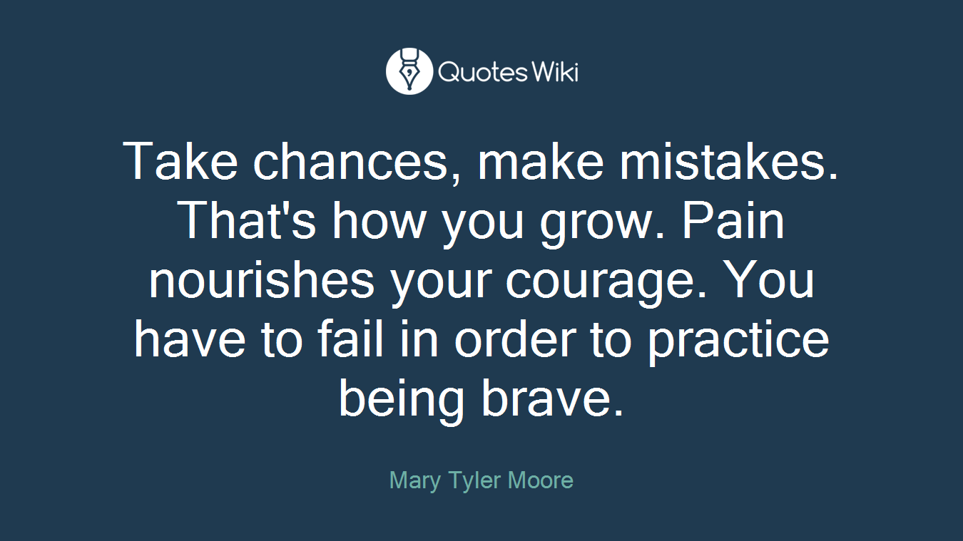 Take chances, make mistakes. That's how you grow. Pain nourishes your courage. You have to fail in order to practice being brave.