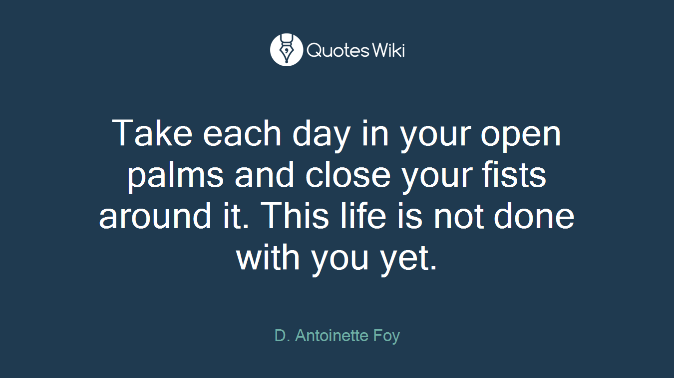 Take each day in your open palms and close your fists around it. This life is not done with you yet.