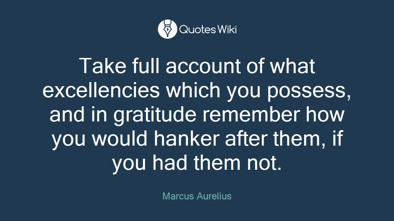 Take full account of what excellencies which you possess, and in gratitude remember how you would hanker after them, if you had them not.