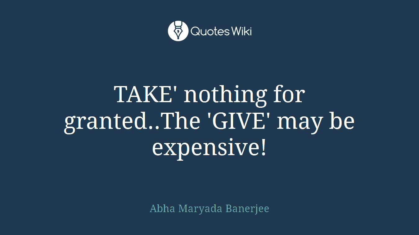 TAKE' nothing for granted..The 'GIVE' may be expensive!