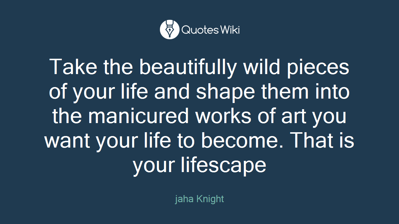 Take the beautifully wild pieces of your life and shape them into the manicured works of art you want your life to become. That is your lifescape