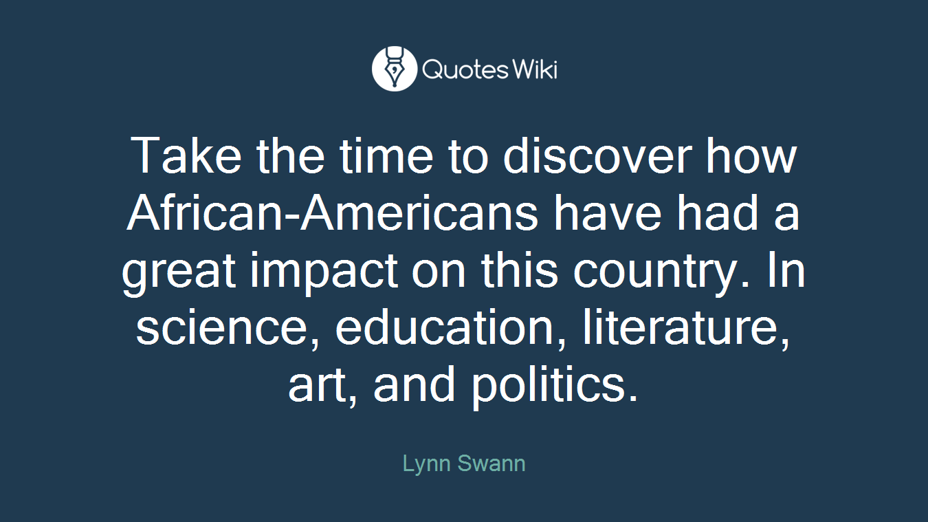 Take the time to discover how African-Americans have had a great impact on this country. In science, education, literature, art, and politics.