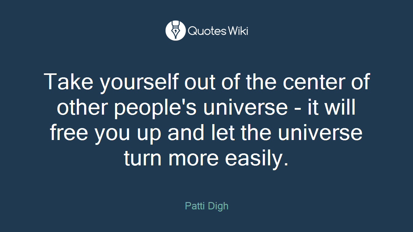 Take yourself out of the center of other people's universe - it will free you up and let the universe turn more easily.