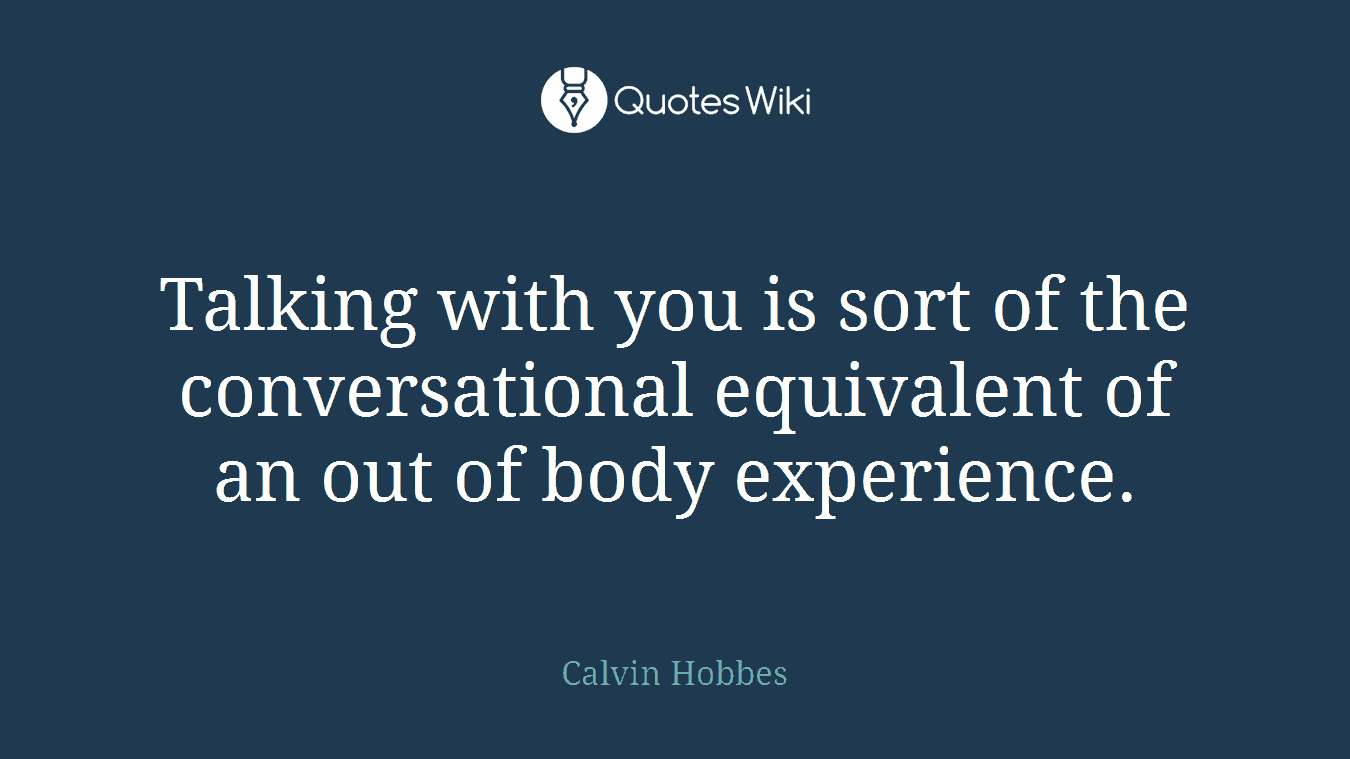 Talking with you is sort of the conversational equivalent of an out of body experience.