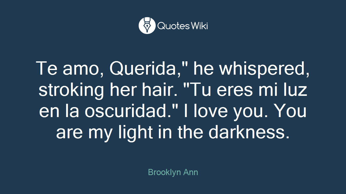 Te amo, Querida," he whispered, stroking her hair. "Tu eres mi luz en la oscuridad." I love you. You are my light in the darkness.