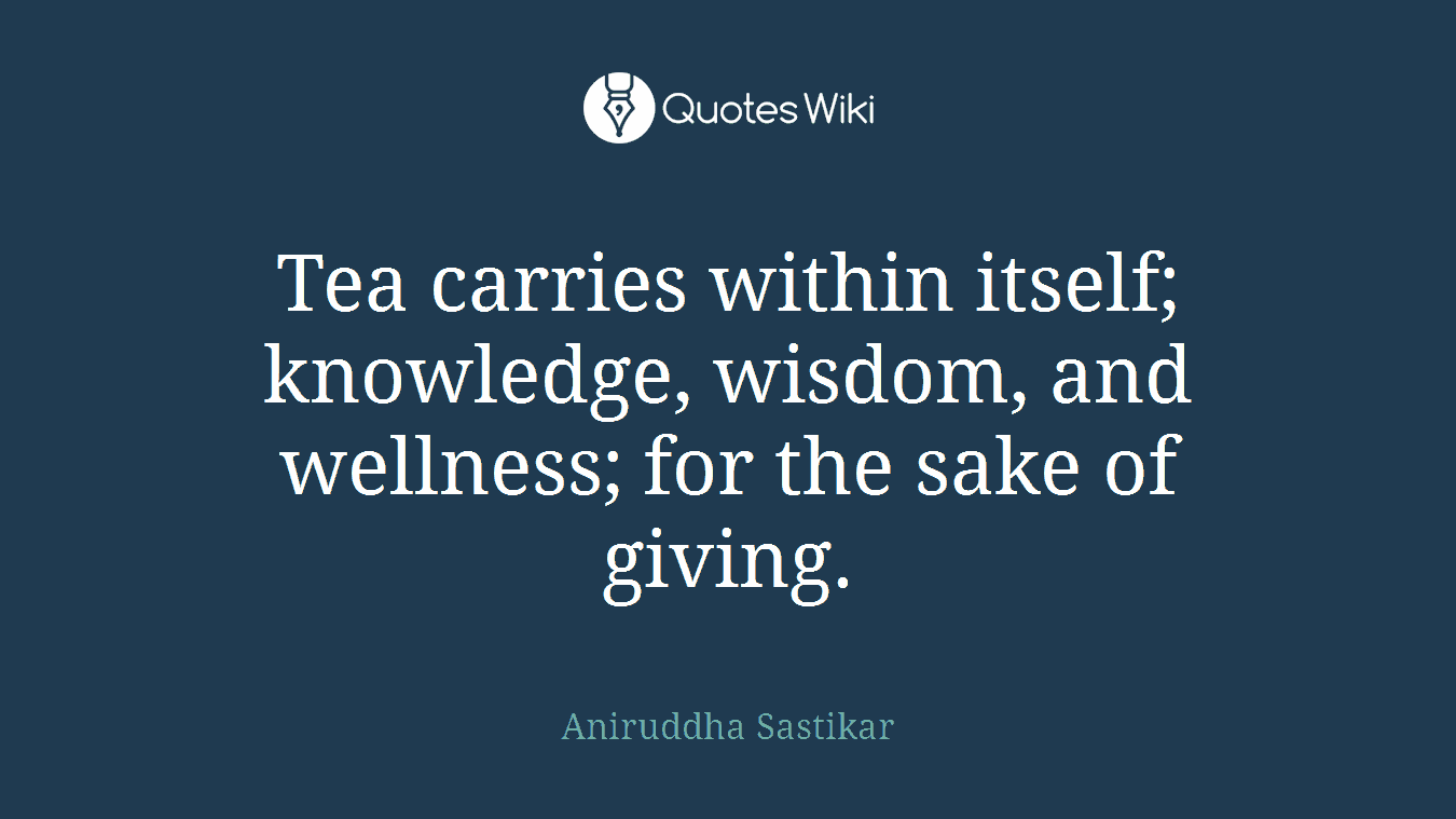 Tea carries within itself; knowledge, wisdom, and wellness; for the sake of giving.