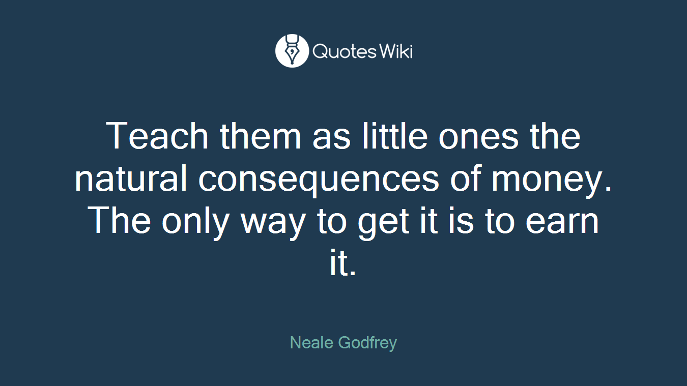 Teach them as little ones the natural consequences of money. The only way to get it is to earn it.