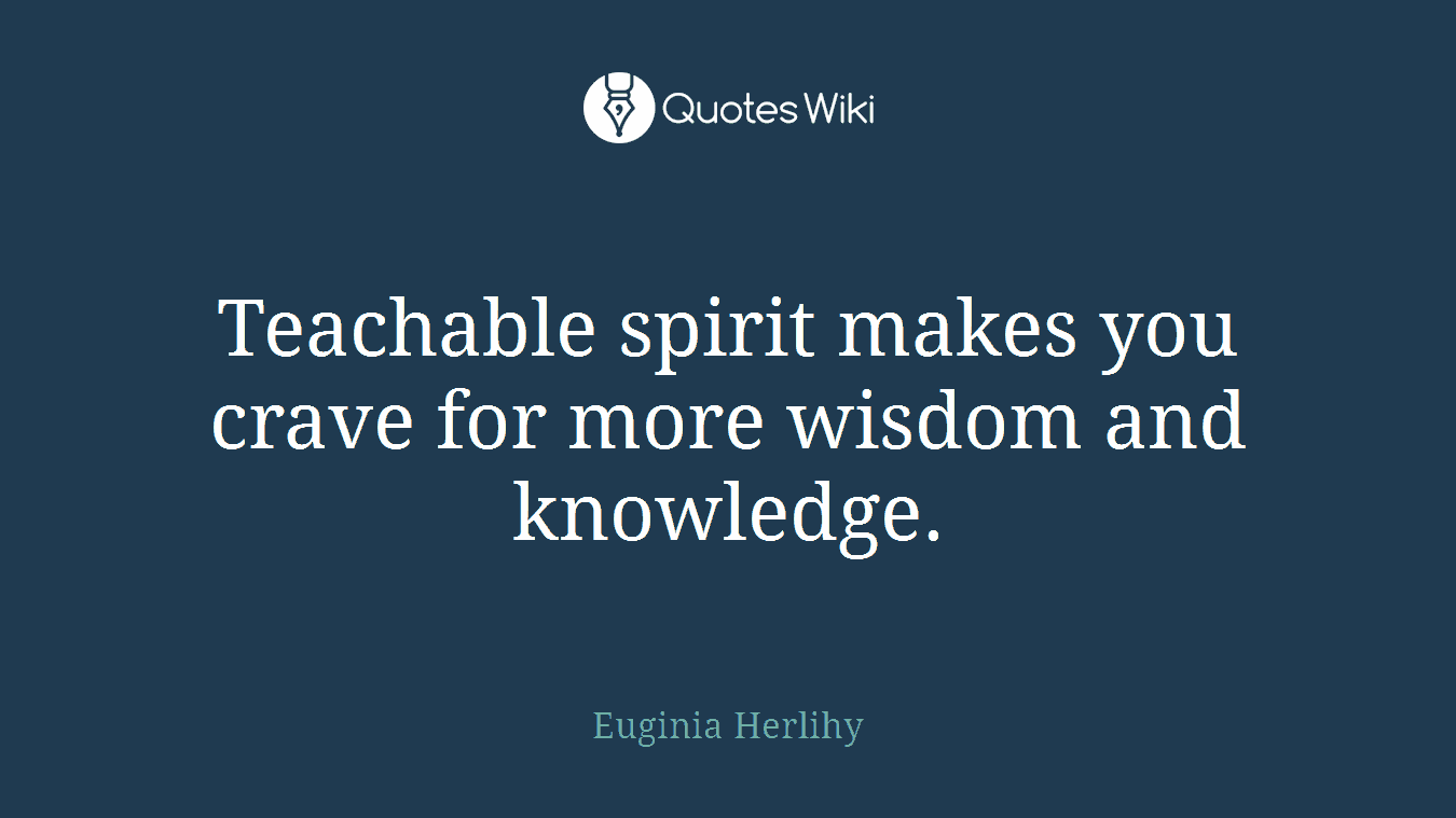 Teachable spirit makes you crave for more wisdom and knowledge.