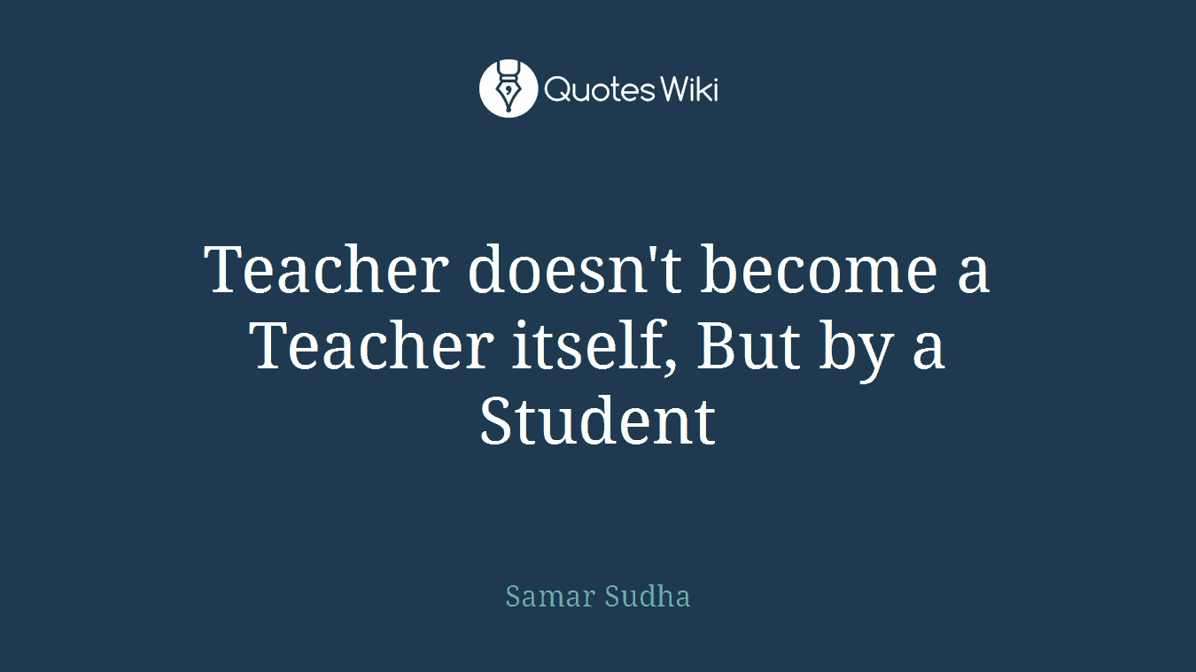 Teacher doesn't become a Teacher itself, But by a Student