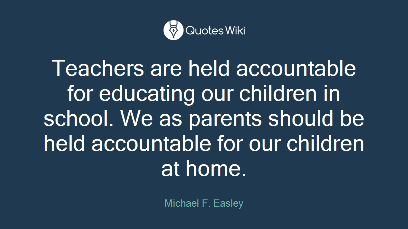 Teachers are held accountable for educating our children in school. We as parents should be held accountable for our children at home.