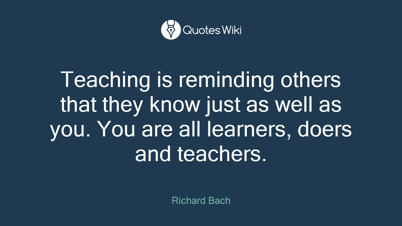 Teaching is reminding others that they know just as well as you. You are all learners, doers and teachers.