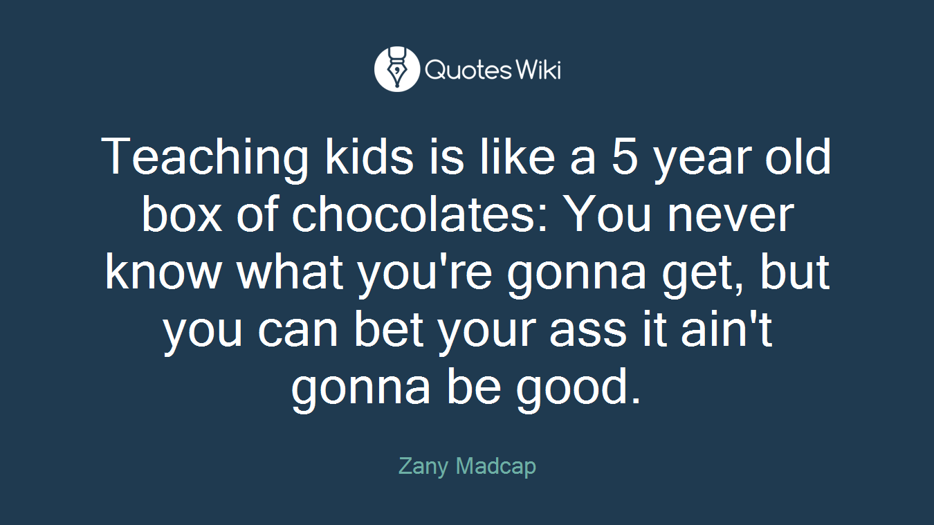 Teaching kids is like a 5 year old box of chocolates: You never know what you're gonna get, but you can bet your ass it ain't gonna be good.