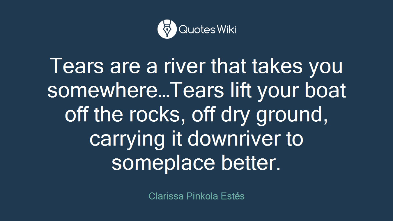 Tears are a river that takes you somewhere…Tears lift your boat off the rocks, off dry ground, carrying it downriver to someplace better.