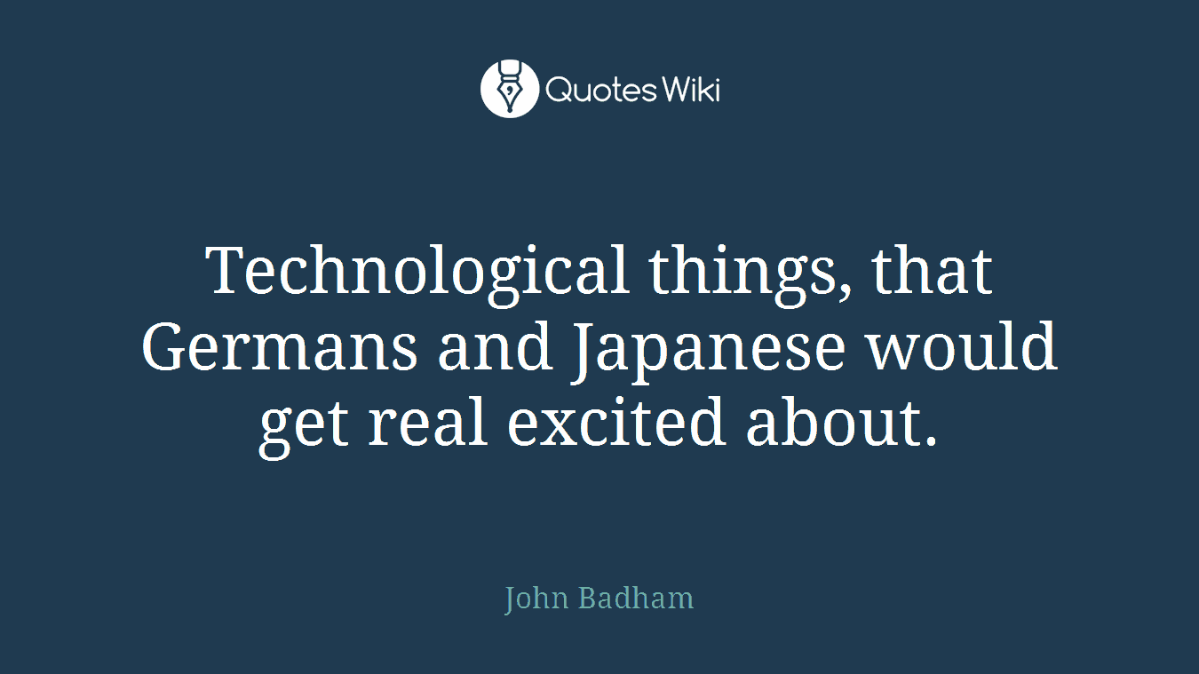 Technological things, that Germans and Japanese would get real excited about.
