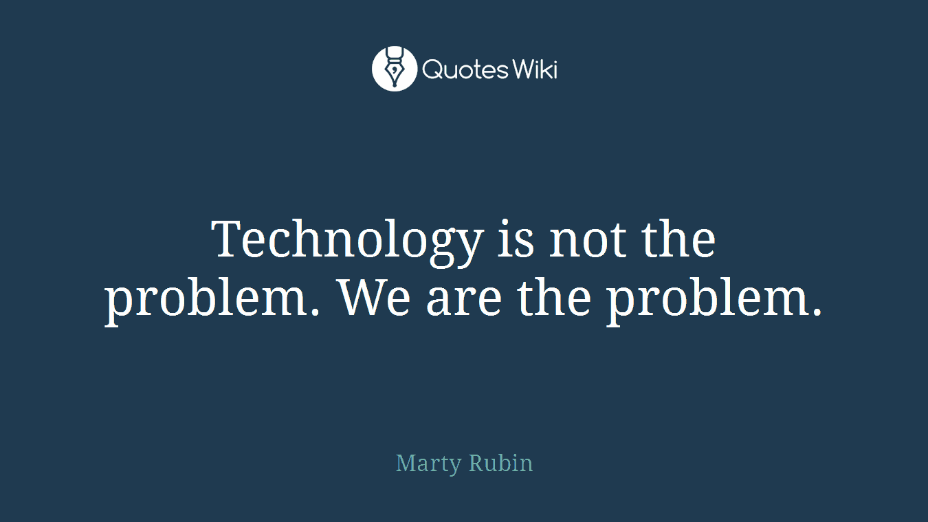 Technology is not the problem. We are the problem.