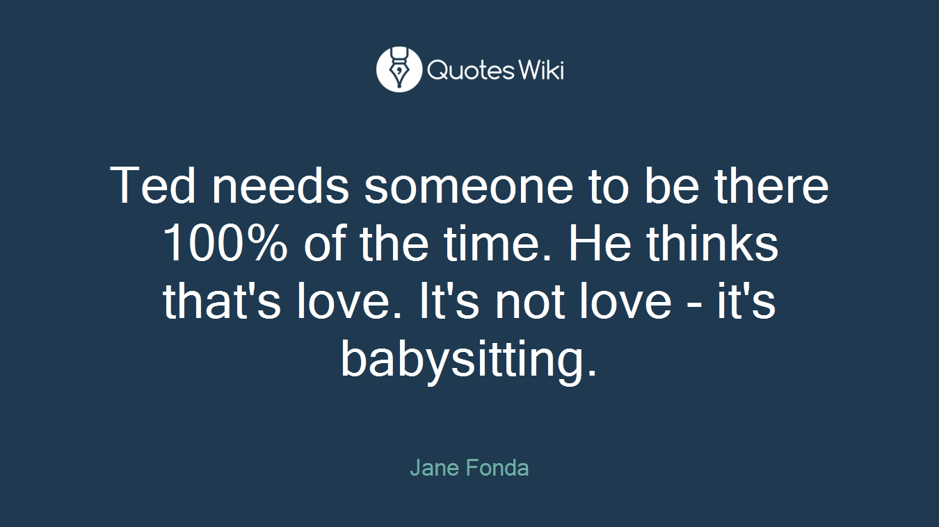 Ted needs someone to be there 100% of the time. He thinks that's love. It's not love - it's babysitting.