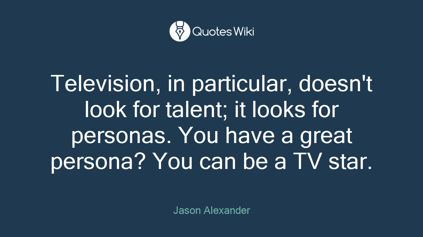 Television, in particular, doesn't look for talent; it looks for personas. You have a great persona? You can be a TV star.