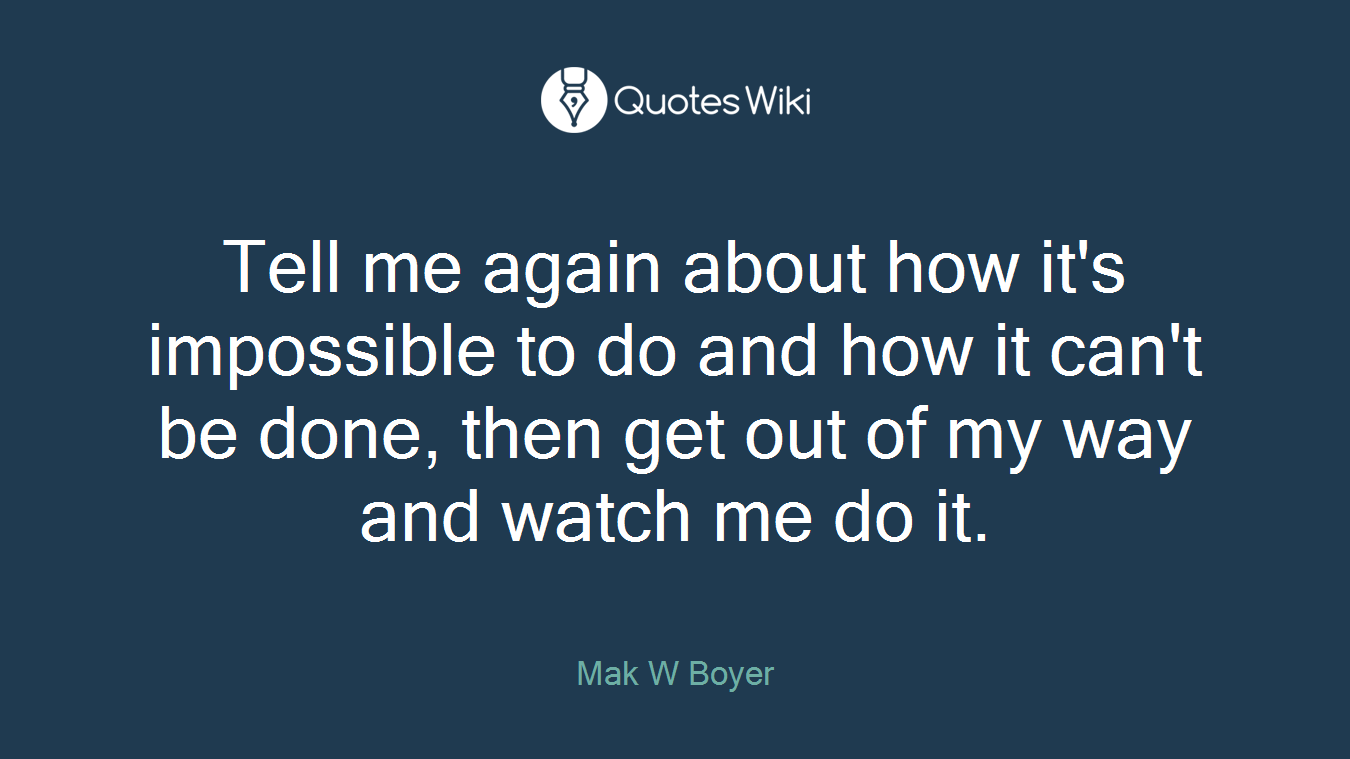 Tell me again about how it's impossible to do and how it can't be done, then get out of my way and watch me do it.