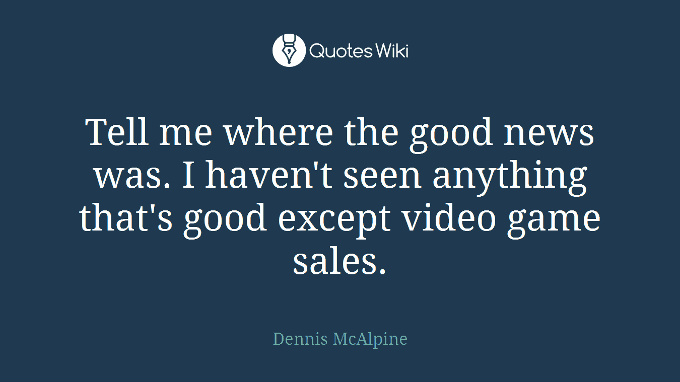 Tell me where the good news was. I haven't seen anything that's good except video game sales.