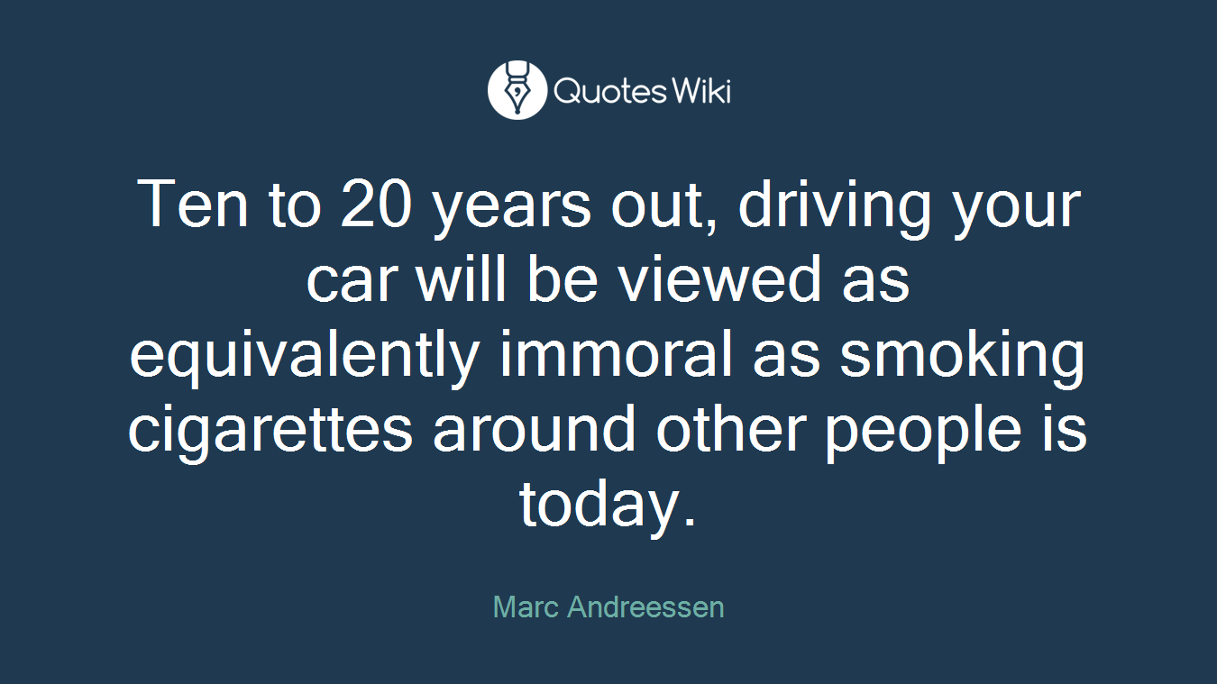 Ten to 20 years out, driving your car will be viewed as equivalently immoral as smoking cigarettes around other people is today.