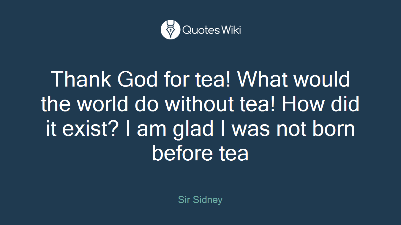 Thank God for tea! What would the world do without tea! How did it exist? I am glad I was not born before tea