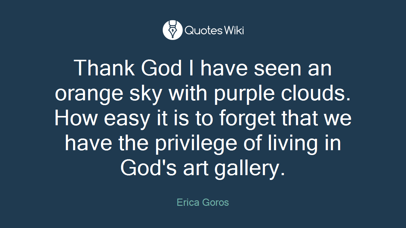 Thank God I have seen an orange sky with purple clouds. How easy it is to forget that we have the privilege of living in God's art gallery.