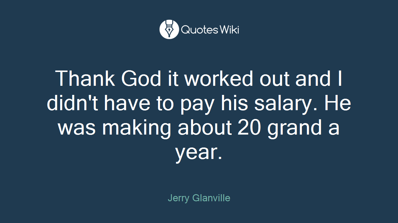 Thank God it worked out and I didn't have to pay his salary. He was making about 20 grand a year.