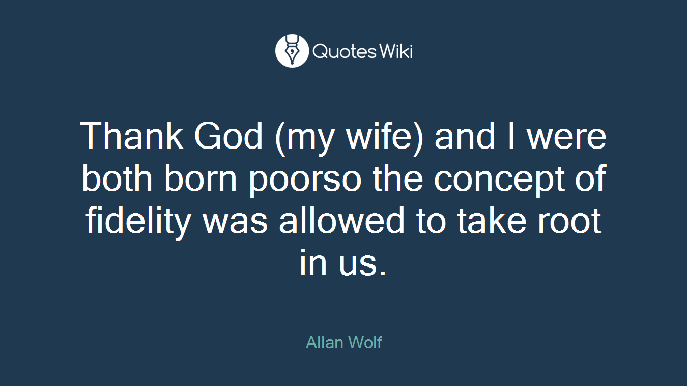 Thank God (my wife) and I were both born poorso the concept of fidelity was allowed to take root in us.