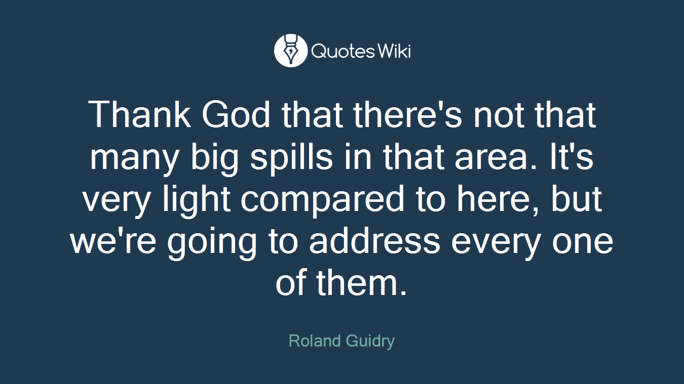 Thank God that there's not that many big spills in that area. It's very light compared to here, but we're going to address every one of them.