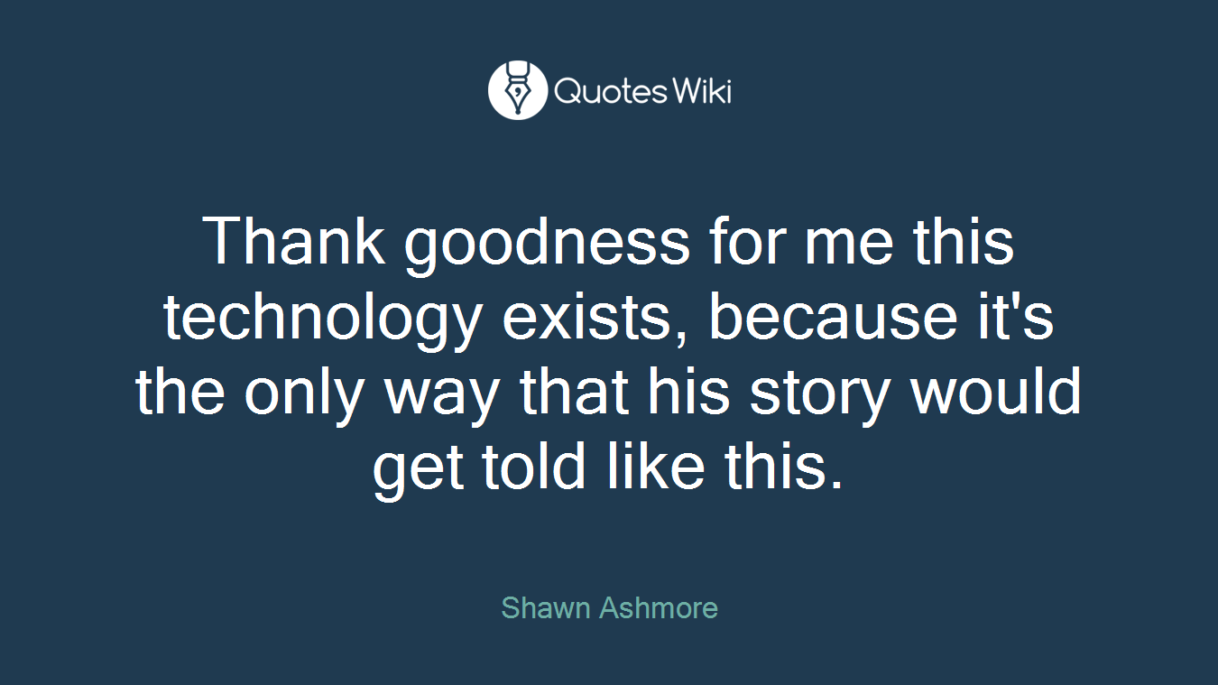 Thank goodness for me this technology exists, because it's the only way that his story would get told like this.