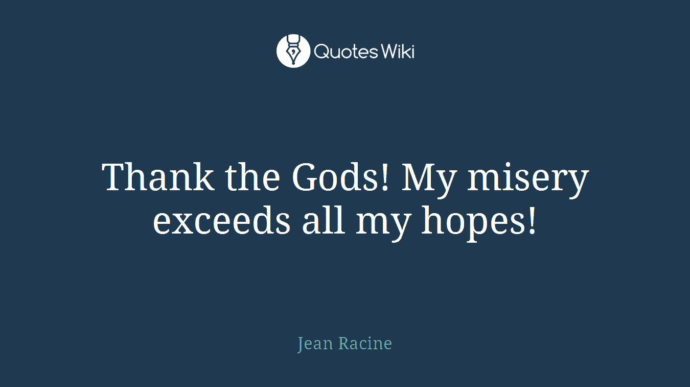 Thank the Gods! My misery exceeds all my hopes!