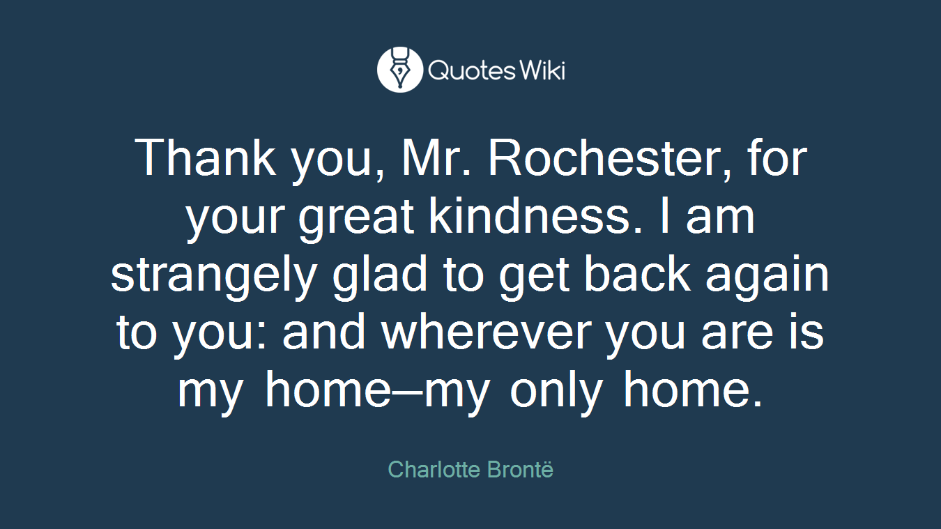 Thank you, Mr. Rochester, for your great kindness. I am strangely glad to get back again to you: and wherever you are is my home—my only home.